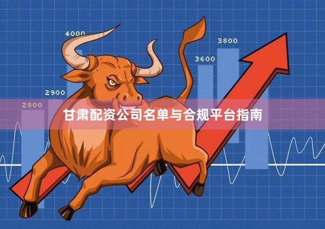 甘肃配资公司名单与合规平台指南